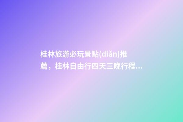 桂林旅游必玩景點(diǎn)推薦，桂林自由行四天三晚行程安排，桂林旅游防騙攻略